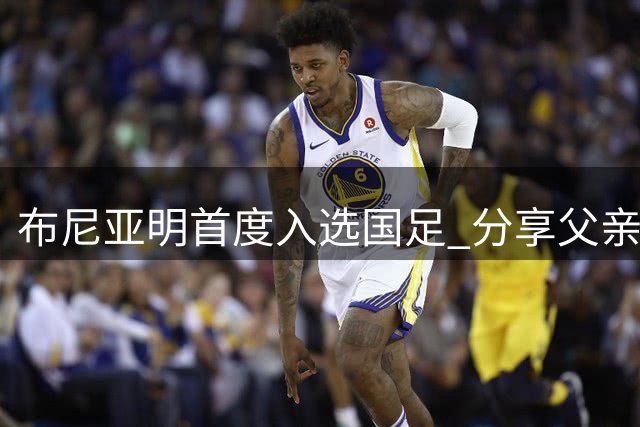 布尼亚明首度入选国足 分享父亲对其足球生涯的深刻影响